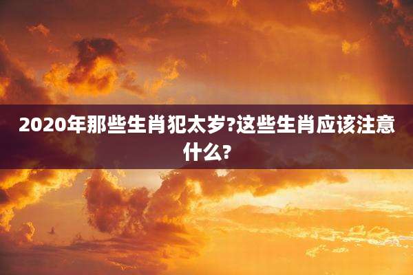 2020年那些生肖犯太岁?这些生肖应该注意什么?