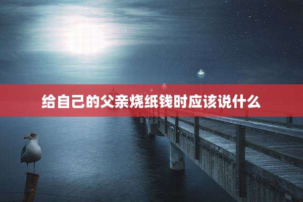 给自己的父亲烧纸钱时应该说什么