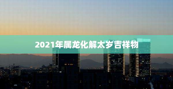 2021年属龙化解太岁吉祥物