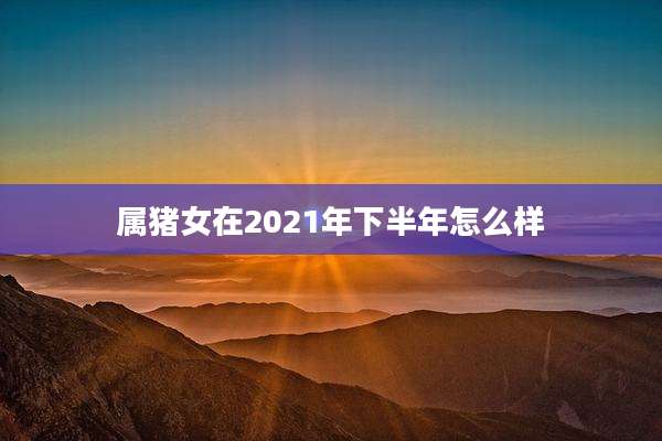 属猪女在2021年下半年怎么样
