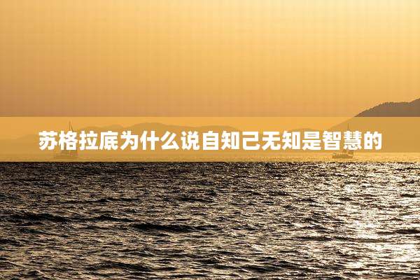 苏格拉底为什么说自知己无知是智慧的