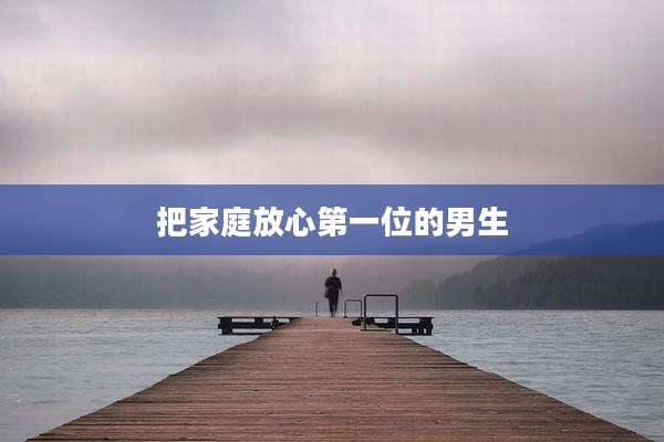把家庭放心第一位的男生