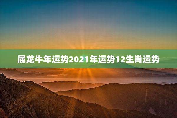 属龙牛年运势2021年运势12生肖运势