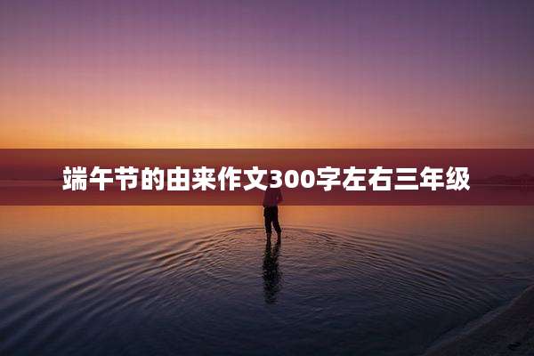 端午节的由来作文300字左右三年级