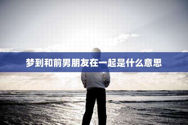 梦到和前男朋友在一起是什么意思