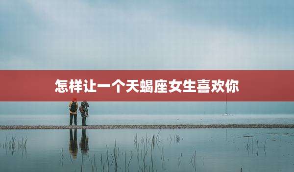 怎样让一个天蝎座女生喜欢你