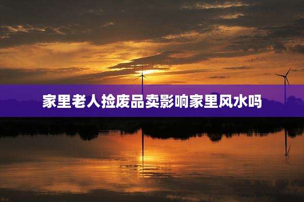 家里老人捡废品卖影响家里风水吗