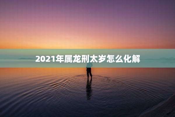 2021年属龙刑太岁怎么化解
