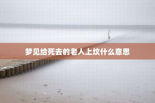 梦见给死去的老人上坟什么意思