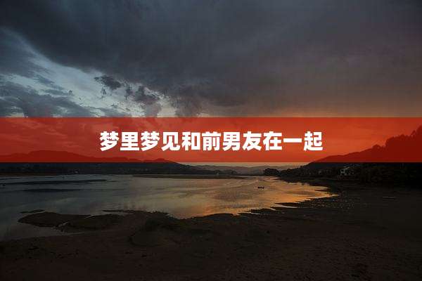 梦里梦见和前男友在一起