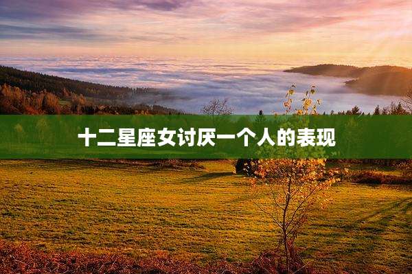 十二星座女讨厌一个人的表现