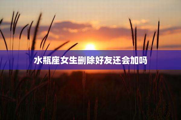 水瓶座女生删除好友还会加吗