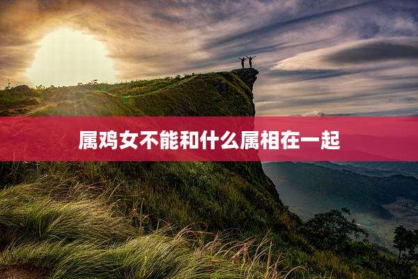 属鸡女不能和什么属相在一起