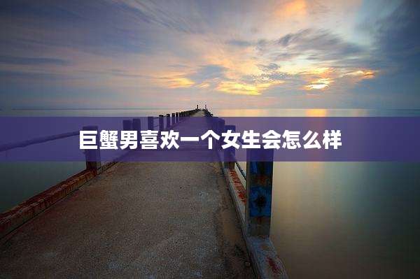 巨蟹男喜欢一个女生会怎么样