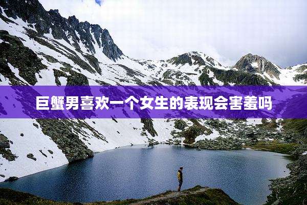 巨蟹男喜欢一个女生的表现会害羞吗