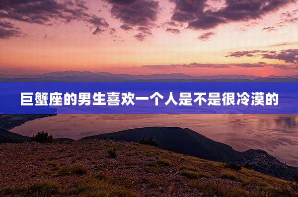 巨蟹座的男生喜欢一个人是不是很冷漠的