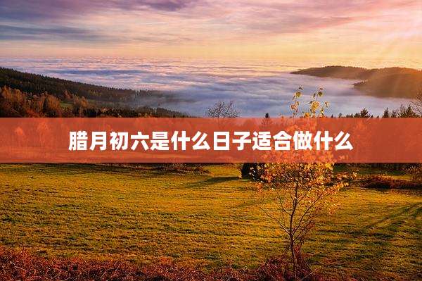 腊月初六是什么日子适合做什么