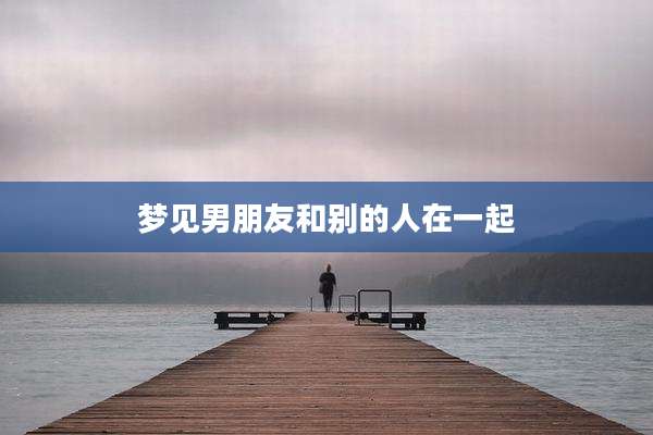 梦见男朋友和别的人在一起